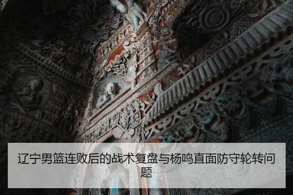 辽宁男篮连败后的战术复盘与杨鸣直面防守轮转问题